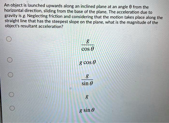 An object is launched upwards along an inclined plane at an angle ? from the horizontal direction, sliding from the base of the plane. The acceleration due to gravity is g. Neglecting friction and considering that the motion takes place along the straight line that has the steepest slope on the plane, what is the magnitude of the object's resultant acceleration?
g / cos ?
g cos ?
g / sin ?
g
g sin ?
