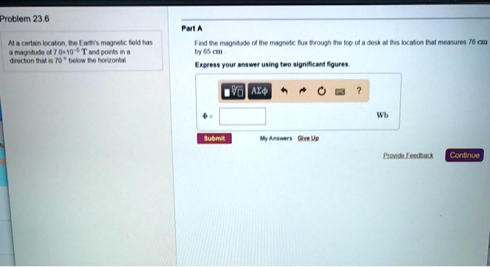 Problem 23.6
At a certain location, the Earth's magnetic field has
a magnitude of 7.0 x 10^-5 T and points in a
direction that is 70° below the horizontal.
Part A
Find the magnitude of the magnetic flux through the top of a desk at this location that measures 76 cm by 65 cm
Express your answer using two significant figures.