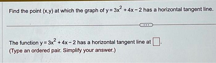 Find the point (x, y) at which the graph of y = 3x^2 + 4x - 2 has a horizontal tangent line.

The function y = 3x^2 + 4x - 2 has a horizontal tangent line at .
(Type an ordered pair. Simplify your answer.)