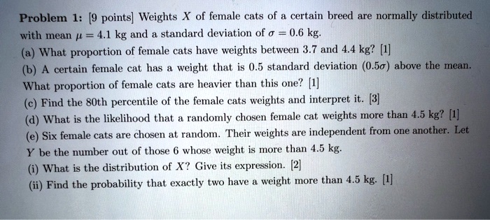 Problem 1: [9 points] Weights X of female cats of a certain breed are normally distributed with mean ? = 4.1 kg and a standard deviation of ? = 0.6 kg.
(a) What proportion of female cats have weights between 3.7 and 4.4 kg? [1]
(b) A certain female cat has a weight that is 0.5 standard deviation (0.5?) above the mean. What proportion of female cats are heavier than this one? [1]
(c) Find the 80th percentile of the female cats weights and interpret it. [3]
(d) What is the likelihood that a randomly chosen female cat weights more than 4.5 kg? [1]
(e) Six female cats are chosen at random. Their weights are independent from one another. Let Y be the number out of those 6 whose weight is more than 4.5 kg.
(i) What is the distribution of X? Give its expression. [2]
(ii) Find the probability that exactly two have a weight more than 4.5 kg. [1]