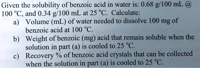 Given the solubility of benzoic acid in water is: 0.68 g/100 mL @ 100 °C, and 0.34 g/100 mL at 25 °C. Calculate:
a) Volume (mL) of water needed to dissolve 100 mg of benzoic acid at 100 °C.
b) Weight of benzoic (mg) acid that remain soluble when the solution in part (a) is cooled to 25 °C.
c) Recovery % of benzoic acid crystals that can be collected when the solution in part (a) is cooled to 25 °C.