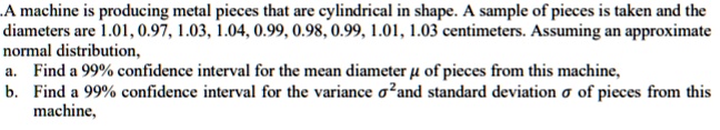 A machine is producing metal pieces that are cylindrical in shape. A sample of pieces is taken and the diameters are 1.01, 0.97, 1.03, 1.04, 0.99, 0.98, 0.99, 1.01, 1.03 centimeters. Assuming an approximate normal distribution,
a. Find a 99% confidence interval for the mean diameter ? of pieces from this machine,
b. Find a 99% confidence interval for the variance ?²and standard deviation ? of pieces from this machine,