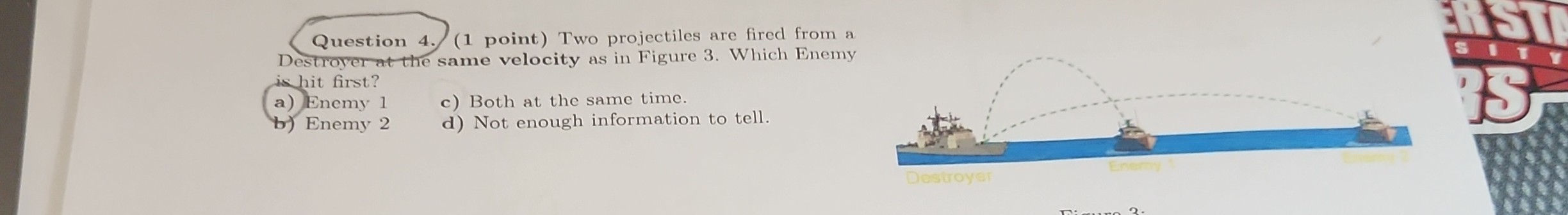 Question 4. (1 point) Two projectiles are fired from a Destroyer at the same velocity as in Figure 3. Which Enemy is hit first?
a) Enemy 1
c) Both at the same time.
b) Enemy 2
d) Not enough information to tell.