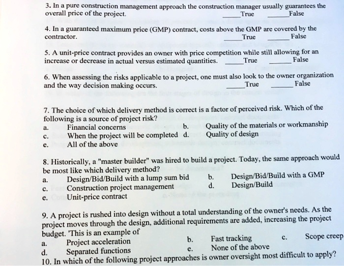 3. In a pure construction management approach the construction manager usually guarantees the
overall price of the project.
True
False
4. In a guaranteed maximum price (GMP) contract, costs above the GMP are covered by the
contractor.
True
False
5. A unit-price contract provides an owner with price competition while still allowing for an
increase or decrease in actual versus estimated quantities.
True
False
6. When assessing the risks applicable to a project, one must also look to the owner organization
and the way decision making occurs.
True
False
7. The choice of which delivery method is correct is a factor of perceived risk. Which of the
following is a source of project risk?
a.
Financial concerns
b.
Quality of the materials or workmanship
c.
When the project will be completed
d.
Quality of design
e.
All of the above
8. Historically, a "master builder" was hired to build a project. Today, the same approach would
be most like which delivery method?
a.
Design/Bid/Build with a lump sum bid
b.
Design/Bid/Build with a GMP
c.
Construction project management
d.
Design/Build
e.
Unit-price contract
9. A project is rushed into design without a total understanding of the owner's needs. As the
project moves through the design, additional requirements are added, increasing the project
budget. This is an example of
a.
Project acceleration
b.
Fast tracking
c.
Scope creep
d.
Separated functions
e.
None of the above
10. In which of the following project approaches is owner oversight most difficult to apply?
