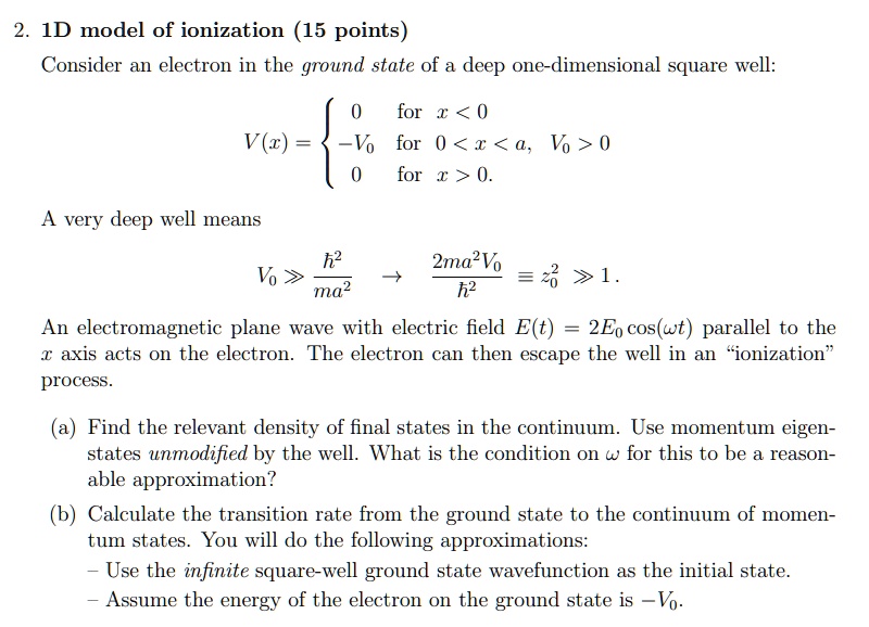 2. 1D model of ionization (15 points)
Consider an electron in the ground state of a deep one-dimensional square well:
V(x) = egincases 0    for  x < 0
 -V0    for  0 < x < a, V0 > 0
 0    for  x > 0.
A very deep well means
V0 ≫(ħ^2)/(ma^2)(2ma^2V0)/(ħ^2)≡ z0^2 ≫ 1.
An electromagnetic plane wave with electric field E(t) = 2E0 cos(ω t) parallel to the
x axis acts on the electron. The electron can then escape the well in an ïonizationp̈rocess.
(a) Find the relevant density of final states in the continuum. Use momentum eigen-
states unmodified by the well. What is the condition on ω for this to be a reason-
able approximation?
(b) Calculate the transition rate from the ground state to the continuum of momen-
tum states. You will do the following approximations:
- Use the infinite square-well ground state wavefunction as the initial state.
- Assume the energy of the electron on the ground state is -V0.