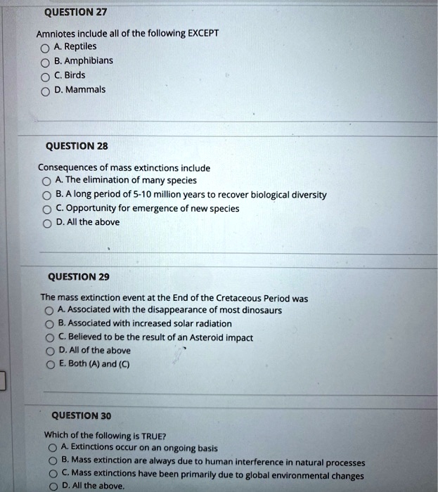 QUESTION 27

Amniotes include all of the following EXCEPT
A. Reptiles
B. Amphibians
C. Birds
D. Mammals

QUESTION 28

Consequences of mass extinctions include
A. The elimination of many species
B. A long period of 5-10 million years to recover biological diversity
C. Opportunity for emergence of new species
D. All the above

QUESTION 29

The mass extinction event at the End of the Cretaceous Period was
A. Associated with the disappearance of most dinosaurs
B. Associated with increased solar radiation
C. Believed to be the result of an Asteroid impact
D. All of the above
E. Both (A) and (C)

QUESTION 30

Which of the following is TRUE?
A. Extinctions occur on an ongoing basis
B. Mass extinction are always due to human interference in natural processes
C. Mass extinctions have been primarily due to global environmental changes
D. All the above.