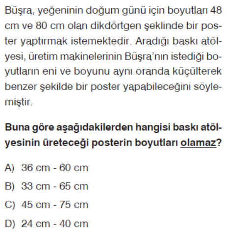 Bü?ra, ye?eninin do?um günü için boyutlar? 48 cm ve 80  cm olan dikdörtgen ?eklinde bir poster yapt?rmak istemektedir. Arad??? bask? atölyesi, üretim makinelerinin Bü?ra'n?n istedi?i boyutlar?n eni ve boyunu ayn? oranda küçülterek benzer ?ekilde bir poster yapabilece?ini söylemi?tir.

Buna göre a?a??dakilerden hangisi bask? atölyesinin üretece?i posterin boyutlar? olamaz?
A) 36  cm-60  cm
B) 33  cm-65  cm
C) 45  cm-75  cm
D) 24  cm-40  cm