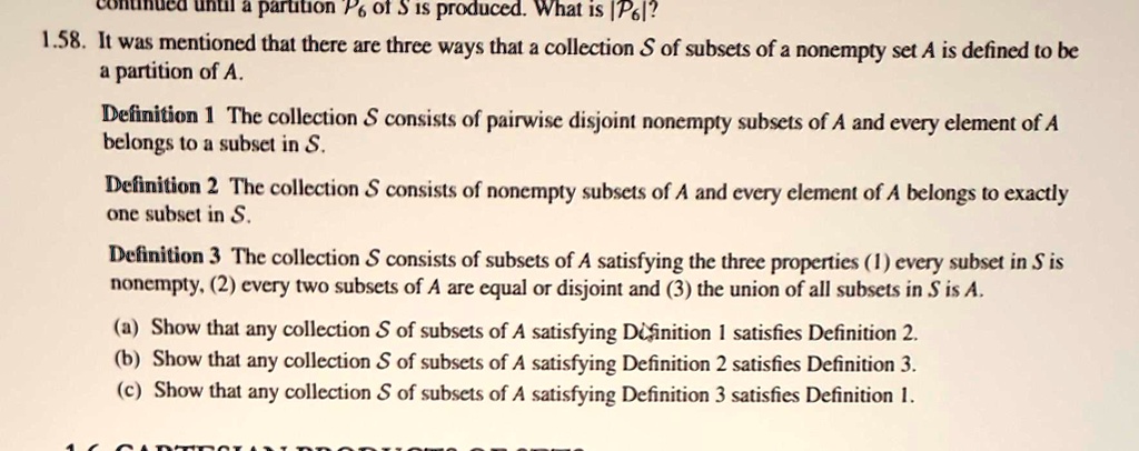 1.58. It was mentioned that there are three ways that a collection S of subsets of a nonempty set A is defined to be a partition of A.
Definition 1 The collection S consists of pairwise disjoint nonempty subsets of A and every element of A belongs to a subset in S.
Definition 2 The collection S consists of nonempty subsets of A and every element of A belongs to exactly one subset in S.
Definition 3 The collection S consists of subsets of A satisfying the three properties (1) every subset in S is nonempty, (2) every two subsets of A are equal or disjoint and (3) the union of all subsets in S is A.
(a) Show that any collection S of subsets of A satisfying Definition 1 satisfies Definition 2.
(b) Show that any collection S of subsets of A satisfying Definition 2 satisfies Definition 3.
(c) Show that any collection S of subsets of A satisfying Definition 3 satisfies Definition 1.