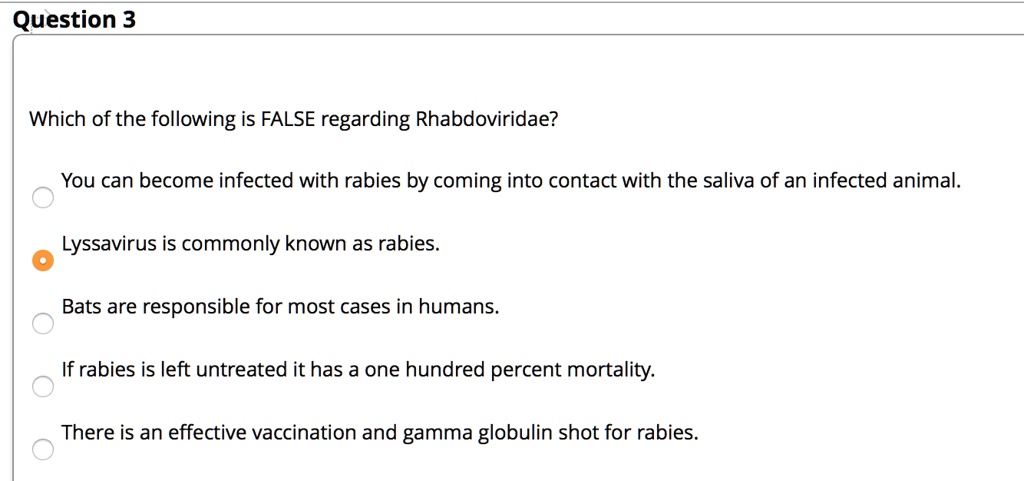 Which of the following is FALSE regarding Rhabdoviridae?

You can become infected with rabies by coming into contact with the saliva of an infected animal.
Lyssavirus is commonly known as rabies.
Bats are responsible for most cases in humans.
If rabies is left untreated it has a one hundred percent mortality.
There is an effective vaccination and gamma globulin shot for rabies.