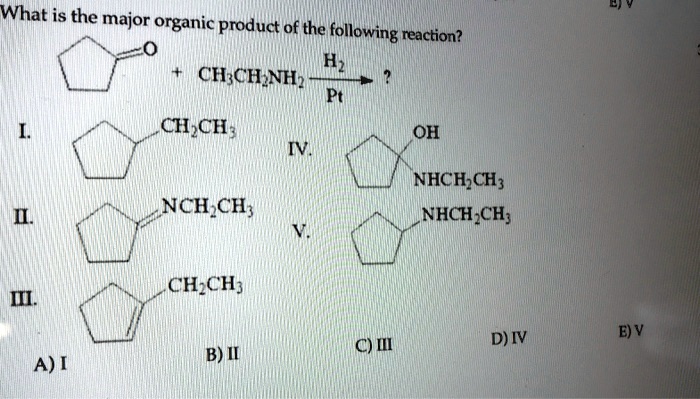 What is the major organic product of the following reaction?

[Cyclopentanone] + CH3CH2NH2 –(H2/Pt)–> ?

I. [Ethylcyclopentane]
II. [N-ethylidenecyclopentanamine]
III. [1-ethylcyclopent-1-ene]
IV. [1-(ethylamino)cyclopentan-1-ol]
V. [N-ethylcyclopentanamine]

A) I B) II C) III D) IV E) V