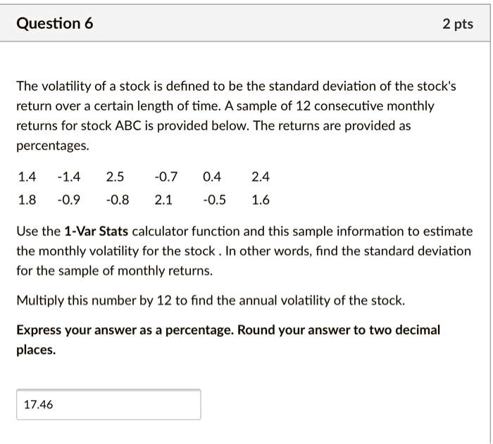 The volatility of a stock is defined to be the standard deviation of the stock's
return over a certain length of time. A sample of 12 consecutive monthly
returns for stock ABC is provided below. The returns are provided as
percentages.

1.4  -1.4  2.5  -0.7  0.4  2.4
1.8  -0.9  -0.8  2.1  -0.5  1.6

Use the 1-Var Stats calculator function and this sample information to estimate
the monthly volatility for the stock . In other words, find the standard deviation
for the sample of monthly returns.

Multiply this number by 12 to find the annual volatility of the stock.

Express your answer as a percentage. Round your answer to two decimal
places.

17.46