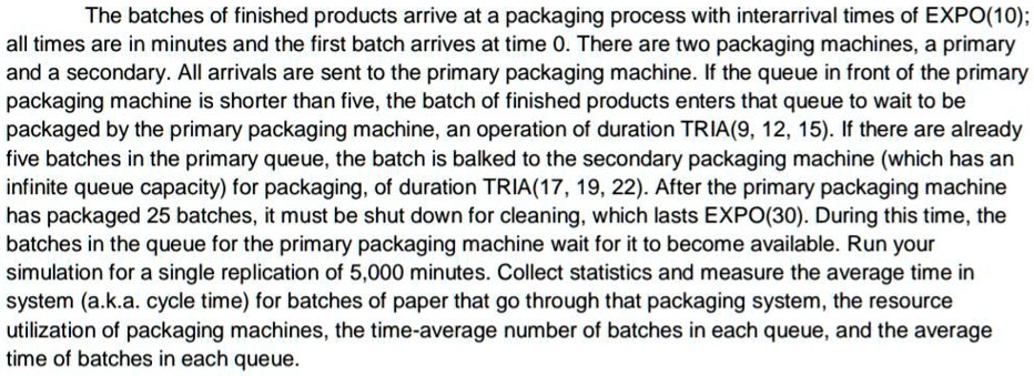 The batches of finished products arrive at a packaging process with interarrival times of EX??(10);
all times are in minutes and the first batch arrives at time 0. There are two packaging machines, a primary
and a secondary. All arrivals are sent to the primary packaging machine. If the queue in front of the primary
packaging machine is shorter than five, the batch of finished products enters that queue to wait to be
packaged by the primary packaging machine, an operation of duration TRIA(9, 12, 15). If there are already
five batches in the primary queue, the batch is balked to the secondary packaging machine (which has an
infinite queue capacity) for packaging, of duration TRIA(17, 19, 22). After the primary packaging machine
has packaged 25 batches, it must be shut down for cleaning, which lasts EXPO(30). During this time, the
batches in the queue for the primary packaging machine wait for it to become available. Run your
simulation for a single replication of 5,000 minutes. Collect statistics and measure the average time in
system (a.k.a. cycle time) for batches of paper that go through that packaging system, the resource
utilization of packaging machines, the time-average number of batches in each queue, and the average
time of batches in each queue.