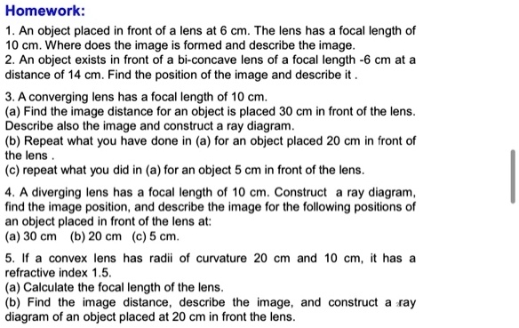 Homework:
1. An object placed in front of a lens at 6 cm. The lens has a focal length of
10 cm. Where does the image is formed and describe the image.
2. An object exists in front of a bi-concave lens of a focal length -6 cm at a
distance of 14 cm. Find the position of the image and describe it .
3. A converging lens has a focal length of 10 cm.
(a) Find the image distance for an object is placed 30 cm in front of the lens.
Describe also the image and construct a ray diagram.
(b) Repeat what you have done in (a) for an object placed 20 cm in front of
the lens .
(c) repeat what you did in (a) for an object 5 cm in front of the lens.
4. A diverging lens has a focal length of 10 cm. Construct a ray diagram,
find the image position, and describe the image for the following positions of
an object placed in front of the lens at:
(a) 30 cm (b) 20 cm (c) 5 cm.
5. If a convex lens has radii of curvature 20 cm and 10 cm, it has a
refractive index 1.5.
(a) Calculate the focal length of the lens.
(b) Find the image distance, describe the image, and construct a ray
diagram of an object placed at 20 cm in front the lens.