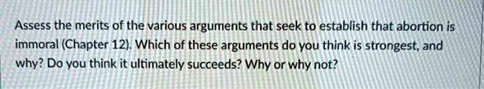 Assess the merits of the various arguments that seek to establish that abortion is immoral (Chapter 12). Which of these arguments do you think is strongest, and why? Do you think it ultimately succeeds? Why or why not?