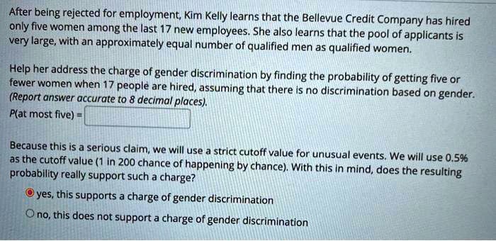 After being rejected for employment, Kim Kelly learns that the Bellevue Credit Company has hired
only five women among the last 17 new employees. She also learns that the pool of applicants is
very large, with an approximately equal number of qualified men as qualified women.
Help her address the charge of gender discrimination by finding the probability of getting five or
fewer women when 17 people are hired, assuming that there is no discrimination based on gender.
(Report answer accurate to 8 decimal places).
P(at most five) = 
Because this is a serious claim, we will use a strict cutoff value for unusual events. We will use 0.5%
as the cutoff value (1 in 200 chance of happening by chance). With this in mind, does the resulting
probability really support such a charge?
yes, this supports a charge of gender discrimination
no, this does not support a charge of gender discrimination