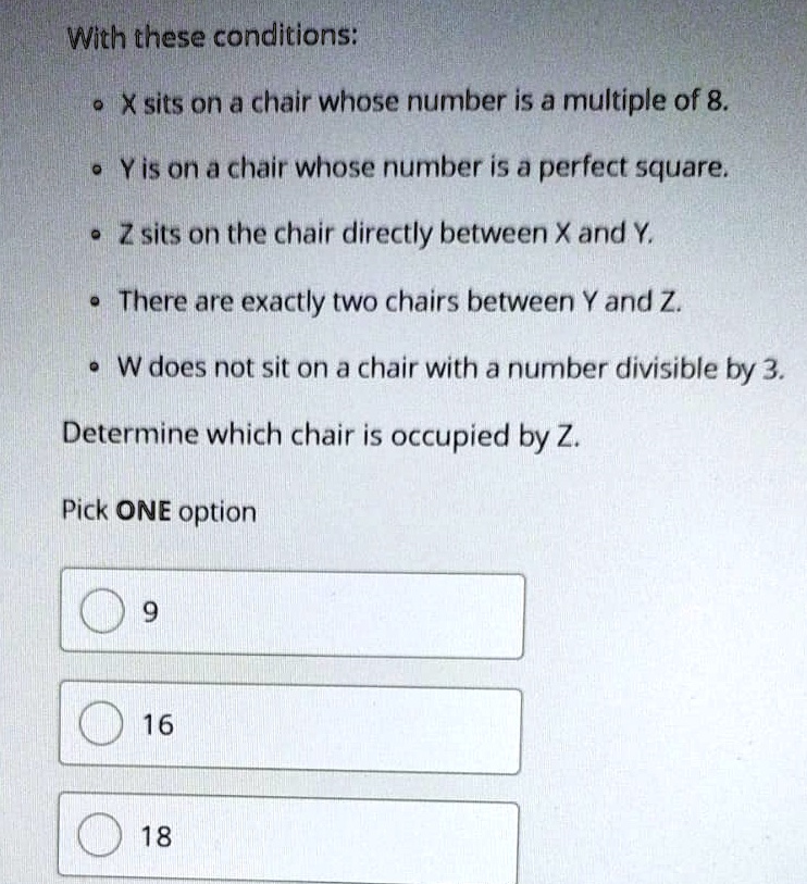With these conditions:
• X sits on a chair whose number is a multiple of 8.
•Y is on a chair whose number is a perfect square.
• Z sits on the chair directly between X and Y.
• There are exactly two chairs between Y and Z.
• W does not sit on a chair with a number divisible by 3.
Determine which chair is occupied by Z.
Pick ONE option
9
16
18