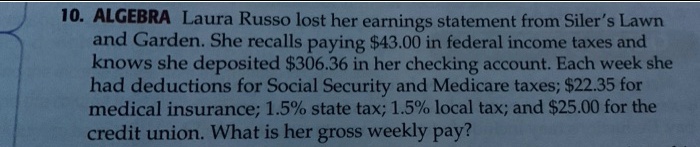 10. ALGEBRA Laura Russo lost her earnings statement from Siler's Lawn and Garden. She recalls paying 43.00 in federal income taxes and knows she deposited306.36 in her checking account. Each week she had deductions for Social Security and Medicare taxes; 22.35 for medical insurance; 1.5% state tax; 1.5% local tax; and $25.00 for the credit union. What is her gross weekly pay?