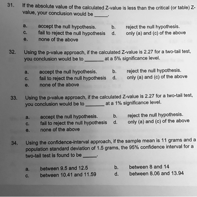 31. If the absolute value of the calculated Z-value is less than the critical (or table) Z-value, your conclusion would be .

a. accept the null hypothesis. b. reject the null hypothesis.
c. fail to reject the null hypothesis d. only (a) and (c) of the above
e. none of the above

32. Using the p-value approach, if the calculated Z-value is 2.27 for a two-tail test, you conclusion would be to  at a 5% significance level.

a. accept the null hypothesis. b. reject the null hypothesis.
c. fail to reject the null hypothesis d. only (a) and (c) of the above
e. none of the above

33. Using the p-value approach, if the calculated Z-value is 2.27 for a two-tail test, you conclusion would be to  at a 1% significance level.

a. accept the null hypothesis. b. reject the null hypothesis.
c. fail to reject the null hypothesis d. only (a) and (c) of the above
e. none of the above

34. Using the confidence-interval approach, if the sample mean is 11 grams and a population standard deviation of 1.5 grams, the 95% confidence interval for a two-tail test is found to be .

a. between 9.5 and 12.5 b. between 8 and 14
c. between 10.41 and 11.59 d. between 8.06 and 13.94
