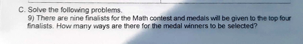 C. Solve the following problems.
9) There are nine finalists for the Math contest and medals will be given to the top four finalists. How many ways are there for the medal winners to be selected?