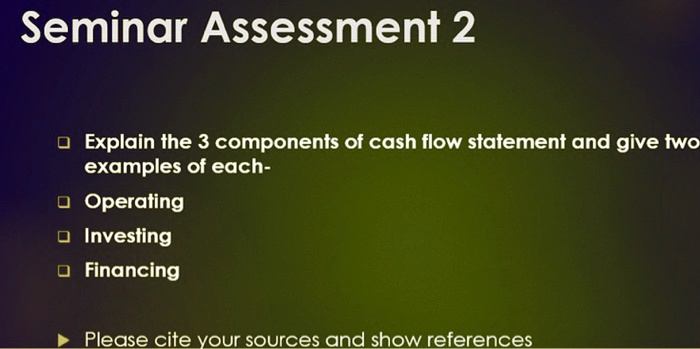 Seminar Assessment 2
Explain the 3 components of cash flow statement and give two examples of each-
Operating
Investing
Financing
Please cite your sources and show references
