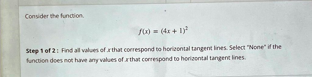 Consider the function.
f(x) = (4x + 1)^2Step 1 of 2: Find all values of x that correspond to horizontal tangent lines. Select N̈oneïf the
function does not have any values of x that correspond to horizontal tangent lines.