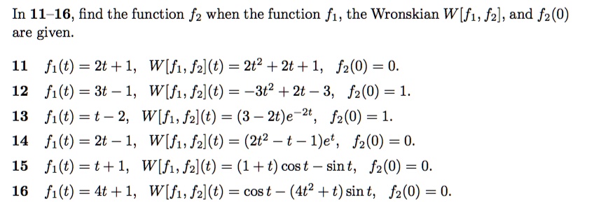 In 11-16, find the function f2 when the function f1, the Wronskian W[f1, f2], and f2(0) are given.
11 f1(t) = 2t + 1, W[f1, f2](t) = 2t^2 + 2t + 1, f2(0) = 0.
12 f1(t) = 3t - 1, W[f1, f2](t) = -3t^2 + 2t - 3, f2(0) = 1.
13 f1(t) = t - 2, W[f1, f2](t) = (3 - 2t)e^-2t, f2(0) = 1.
14 f1(t) = 2t - 1, W[f1, f2](t) = (2t^2 - t - 1)e^t, f2(0) = 0.
15 f1(t) = t + 1, W[f1, f2](t) = (1 + t)cos t - sin t, f2(0) = 0.
16 f1(t) = 4t + 1, W[f1, f2](t) = cos t - (4t^2 + t)sin t, f2(0) = 0.