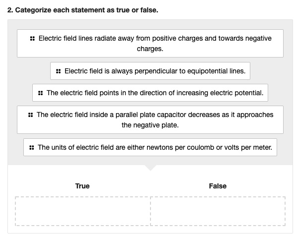 2. Categorize each statement as true or false.
Electric field lines radiate away from positive charges and towards negative charges.
Electric field is always perpendicular to equipotential lines.
The electric field points in the direction of increasing electric potential.
The electric field inside a parallel plate capacitor decreases as it approaches the negative plate.
The units of electric field are either newtons per coulomb or volts per meter.
True
False