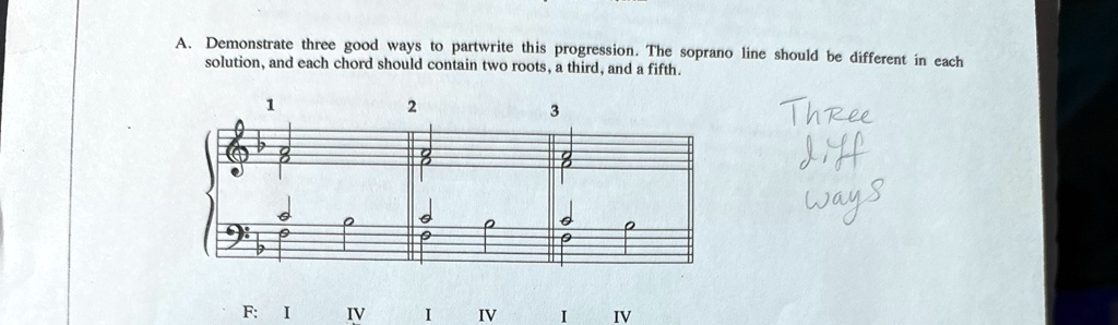 A. Demonstrate three good ways to partwrite this progression. The soprano line should be different in each solution, and each chord should contain two roots, a third, and a fifth.
1
2
3
Three
diff
ways
F: I IV I IV I IV