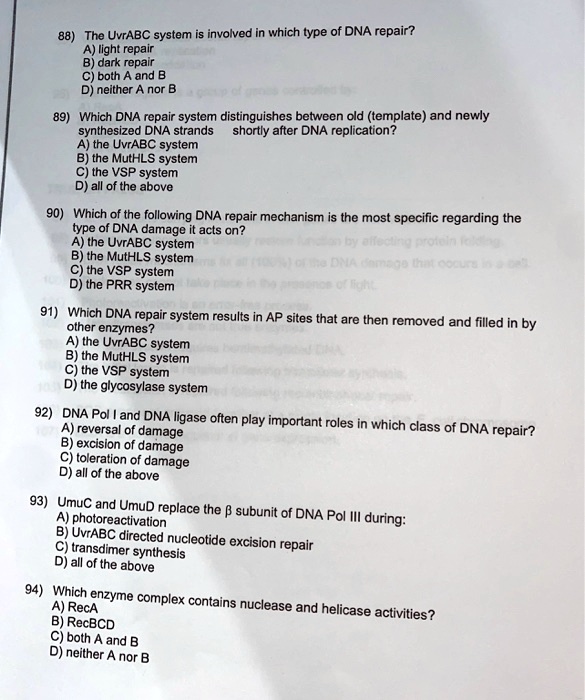88) The UvrABC system is involved in which type of DNA repair?
A) light repair
B) dark repair
C) both A and B
D) neither A nor B

89) Which DNA repair system distinguishes between old (template) and newly
synthesized DNA strands shortly after DNA replication?
A) the UvrABC system
B) the MutHLS system
C) the VSP system
D) all of the above

90) Which of the following DNA repair mechanism is the most specific regarding the
type of DNA damage it acts on?
A) the UvrABC system
B) the MutHLS system
C) the VSP system
D) the PRR system

91) Which DNA repair system results in AP sites that are then removed and filled in by
other enzymes?
A) the UvrABC system
B) the MutHLS system
C) the VSP system
D) the glycosylase system

92) DNA Pol I and DNA ligase often play important roles in which class of DNA repair?
A) reversal of damage
B) excision of damage
C) toleration of damage
D) all of the above

93) UmuC and UmuD replace the ??? subunit of DNA Pol III during:
A) photoreactivation
B) UvrABC directed nucleotide excision repair
C) transdimer synthesis
D) all of the above

94) Which enzyme complex contains nuclease and helicase activities?
A) RecA
B) RecBCD
C) both A and B
D) neither A nor B