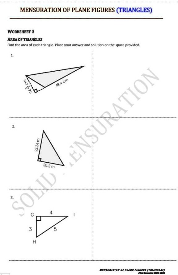 MENSURATION OF PLANE FIGURES (TRIANGLES)
WORKSHEET 3
AREA OF TRIANGLES
Find the area of each triangle. Place your answer and solution on the space provided.
1.
24 3/4 cm
48.4 cm
2.
22.34 m
20.2 m
3.
G 4 I
3 5
H