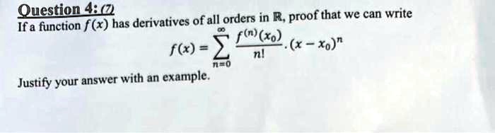 Question 4: (7)
If a function f(x) has derivatives of all orders in R, proof that we can write
∞
f(x) = ∑n=0(f^(n)(x0))/(n!)· (x - x0)^n
Justify your answer with an example.
