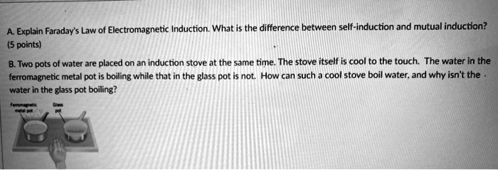A. Explain Faraday's Law of Electromagnetic Induction. What is the difference between self-induction and mutual induction?
(5 points)
B. Two pots of water are placed on an induction stove at the same time. The stove itself is cool to the touch. The water in the ferromagnetic metal pot is boiling while that in the glass pot is not. How can such a cool stove boil water, and why isn't the water in the glass pot boiling?