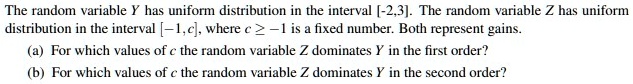 The random variable Y has uniform distribution in the interval [-2,3]. The random variable Z has uniform
distribution in the interval [-1,c], where c > -1 is a fixed number. Both represent gains.
(a) For which values of c the random variable Z dominates Y in the first order?
(b) For which values of c the random variable Z dominates Y in the second order?