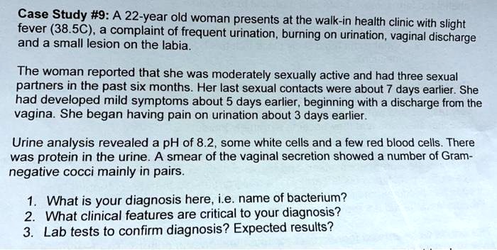 Case Study #9: A 22-year old woman presents at the walk-in health clinic with slight fever (38.5C), a complaint of frequent urination, burning on urination, vaginal discharge and a small lesion on the labia.

The woman reported that she was moderately sexually active and had three sexual partners in the past six months. Her last sexual contacts were about 7 days earlier. She had developed mild symptoms about 5 days earlier, beginning with a discharge from the vagina. She began having pain on urination about 3 days earlier.

Urine analysis revealed a pH of 8.2, some white cells and a few red blood cells. There was protein in the urine. A smear of the vaginal secretion showed a number of Gram-negative cocci mainly in pairs.

1. What is your diagnosis here, i.e. name of bacterium?
2. What clinical features are critical to your diagnosis?
3. Lab tests to confirm diagnosis? Expected results?