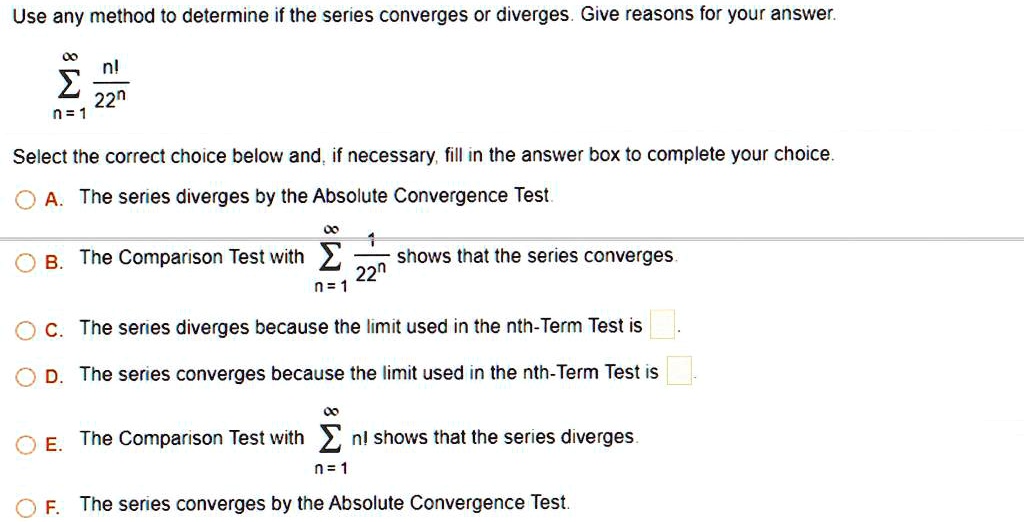 Use any method to determine if the series converges or diverges. Give reasons for your answer.sumn=1^infty fracn!22^nthe correct choice below and, if necessary, fill in the answer box to complete your choice.
A. The series diverges by the Absolute Convergence Test.
B. The Comparison Test with sumn=1^infty frac122^n shows that the series converges.
C. The series diverges because the limit used in the nth-Term Test is. The series converges because the limit used in the nth-Term Test is. The Comparison Test with sumn=1^infty n! shows that the series diverges.
F. The series converges by the Absolute Convergence Test.