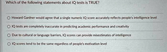 Which of the following statements about IQ tests is TRUE?
Howard Gardner would agree that a single numeric IQ score accurately reflects people's intelligence level
IQ tests are completely inaccurate in predicting academic performance and creativity
Due to cultural or language barriers, IQ scores can provide misestimates of intelligence
IQ scores tend to be the same regardless of people's motivation level