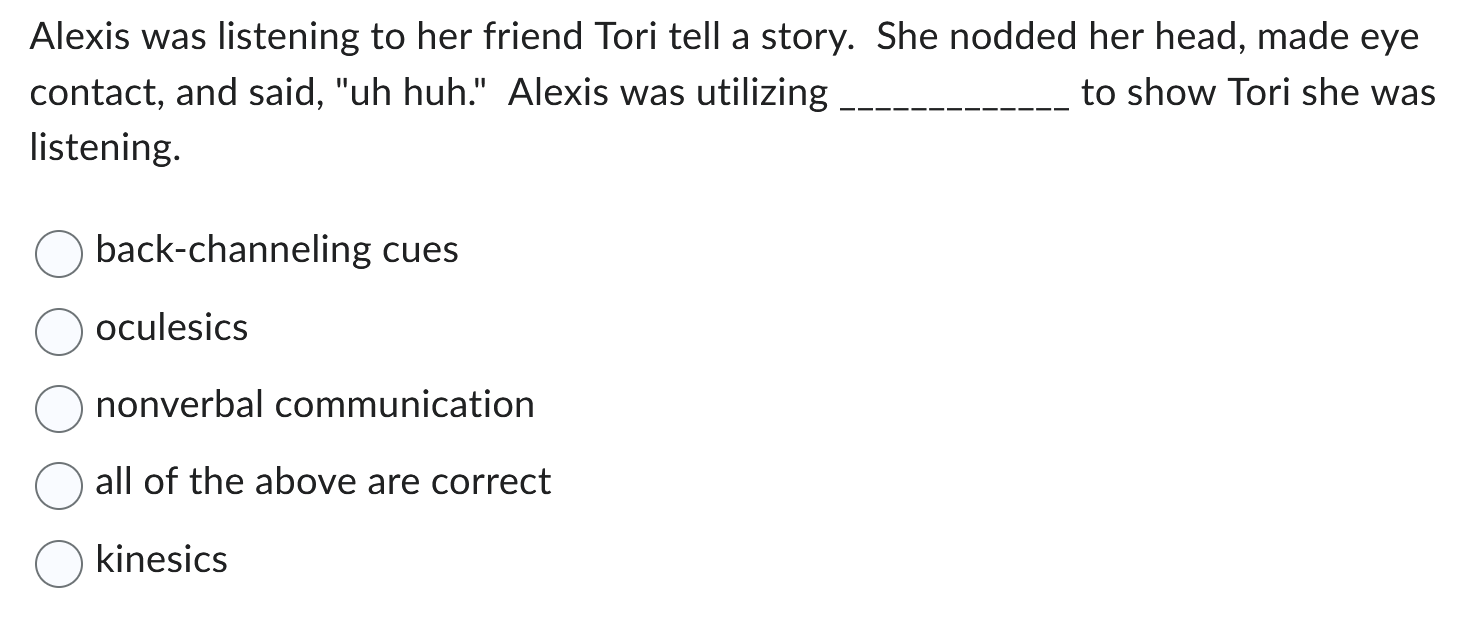 Alexis was listening to her friend Tori tell a story. She nodded her head, made eye contact, and said, "uh huh." Alexis was utilizing  to show Tori she was listening.

back-channeling cues
oculesics
nonverbal communication
all of the above are correct
kinesics
