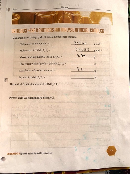 Name
TA Name
DATASHEET - EXP 8 SYNTHESIS AND ANALYSIS OF NICKEL COMPLEX
Calculation of percentage yield of hexaminenickel(II) chloride:
Molar mass of NiCl2·6H2O = 237.69 g mol-1
Molar mass of Ni(NH3)6Cl2 = 314.0003 g mol-1
Mass of starting material (NiCl2·6H2O) = 6.991 g
Theoretical yield of product (Ni(NH3)6Cl2) = g
Actual mass of product obtained = 4.11 g
% yield of Ni(NH3)6Cl2 = %
Theoretical Yield Calculation of Ni(NH3)6Cl2:
Percent Yield Calculation for Ni(NH3)6Cl2:
EXPERIMENT 8 Synthesis and Analysis of Nickel Complex