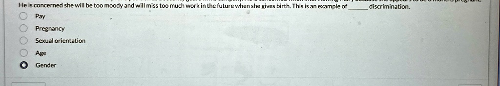 He is concerned she will be too moody and will miss too much work in the future when she gives birth. This is an example of  discrimination.
Pay
Pregnancy
Sexual orientation
Age
Gender