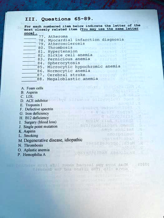 III. Questions 65-89.
For each numbered item below indicate the letter of the most closely related item (You may use the same letter once).
77. Atheroma
78. Myocardial infarction diagnosis
79. Atherosclerosis
80. Thrombosis
81. Hypertension
82. Sickle cell anemia
83. Pernicious anemia
84. Spherocytosis
85. Microcytic hypochromic anemia
86. Normocytic anemia
87. Cerebral stroke
88. Megaloblastic anemia

A. Foam cells
B. Aspirin
C. LDL
D. ACE inhibitor
E. Troponin I
F. Defective spectrin
G. Iron deficiency
H. B12 deficiency
I. Surgery (blood loss)
J. Single point mutation
K. Aspirin
L. Smoking
M. Degenerative disease, idiopathic
N. Thrombosis
O. Aplastic anemia
P. Hemophilia A