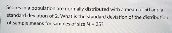 Scores in a population are normally distributed with a mean of 50 and a standard deviation of 2. What is the standard deviation of the distribution of sample means for samples of size N = 25?