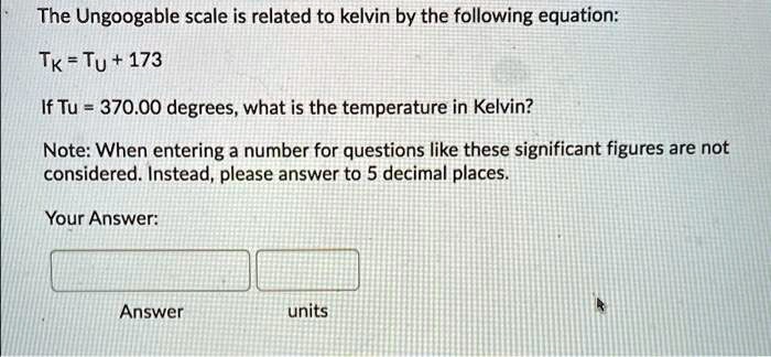 The Ungoogable scale is related to kelvin by the following equation:
TK = TU + 173
If Tu = 370.00 degrees, what is the temperature in Kelvin?
Note: When entering a number for questions like these significant figures are not
considered. Instead, please answer to 5 decimal places.
Your Answer:
Answer units