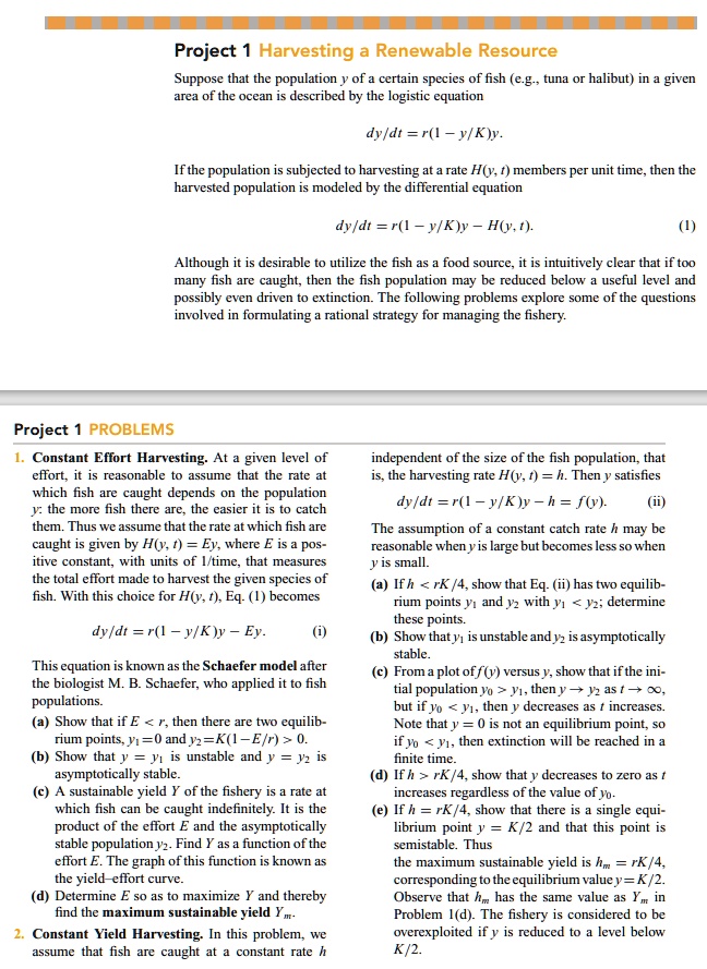 Project 1 Harvesting a Renewable Resource

Suppose that the population y of a certain species of fish (e.g., tuna or halibut) in a given area of the ocean is described by the logistic equation

dy/dt = r(1 - y/K)y.

If the population is subjected to harvesting at a rate H(y, t) members per unit time, then the harvested population is modeled by the differential equation

dy/dt = r(1 - y/K)y - H(y, t). (1)

Although it is desirable to utilize the fish as a food source, it is intuitively clear that if too many fish are caught, then the fish population may be reduced below a useful level and possibly even driven to extinction. The following problems explore some of the questions involved in formulating a rational strategy for managing the fishery.

Project 1 PROBLEMS

1. Constant Effort Harvesting. At a given level of effort, it is reasonable to assume that the rate at which fish are caught depends on the population y: the more fish there are, the easier it is to catch them. Thus we assume that the rate at which fish are caught is given by H(y, t) = Ey, where E is a positive constant, with units of 1/time, that measures the total effort made to harvest the given species of fish. With this choice for H(y, t), Eq. (1) becomes

dy/dt = r(1 - y/K)y - Ey. (i)

This equation is known as the Schaefer model after the biologist M. B. Schaefer, who applied it to fish populations.
(a) Show that if E < r, then there are two equilibrium points, y1 = 0 and y2 = K(1 - E/r) > 0.
(b) Show that y = y1 is unstable and y = y2 is asymptotically stable.
(c) A sustainable yield Y of the fishery is a rate at which fish can be caught indefinitely. It is the product of the effort E and the asymptotically stable population y2. Find Y as a function of the effort E. The graph of this function is known as the yield-effort curve.
(d) Determine E so as to maximize Y and thereby find the maximum sustainable yield Ym.

2. Constant Yield Harvesting. In this problem, we assume that fish are caught at a constant rate h independent of the size of the fish population, that is, the harvesting rate H(y, t) = h. Then y satisfies

dy/dt = r(1 - y/K)y - h = f(y). (ii)

The assumption of a constant catch rate h may be reasonable when y is large but becomes less so when y is small.
(a) If h < rK/4, show that Eq. (ii) has two equilibrium points y1 and y2 with y1 < y2; determine these points.
(b) Show that y1 is unstable and y2 is asymptotically stable.
(c) From a plot of f(y) versus y, show that if the initial population y0 > y1, then y -> y2 as t -> infinity, but if y0 < y1, then y decreases as t increases. Note that y = 0 is not an equilibrium point, so if y0 < y1, then extinction will be reached in a finite time.
(d) If h > rK/4, show that y decreases to zero as t increases regardless of the value of y0.
(e) If h = rK/4, show that there is a single equilibrium point y = K/2 and that this point is semistable. Thus the maximum sustainable yield is hm = rK/4, corresponding to the equilibrium value y = K/2. Observe that hm has the same value as Ym in Problem 1(d). The fishery is considered to be overexploited if y is reduced to a level below K/2.