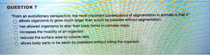 From an evolutionary perspective, the most important consequence of segmentation in animals is that it
allows organisms to grow much larger than would be possible without segmentation.
has allowed organisms to alter their body forms in complex ways.
increases the mobility of an organism.
reduces the surface area-to-volume ratio.
allows body parts to be eaten by predators without killing the organism.