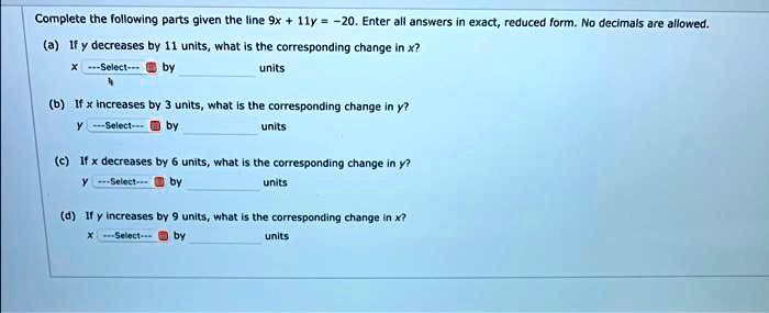 Complete the following parts given the line 9x + 11y = -20. Enter all answers in exact, reduced form. No decimals are allowed.
(a) If y decreases by 11 units, what is the corresponding change in x?
x —Select— by  units
(b) If x increases by 3 units, what is the corresponding change in y?
y —Select— by  units
(c) If x decreases by 6 units, what is the corresponding change in y?
y —Select— by  units
(d) If y increases by 9 units, what is the corresponding change in x?
x —Select— by  units
