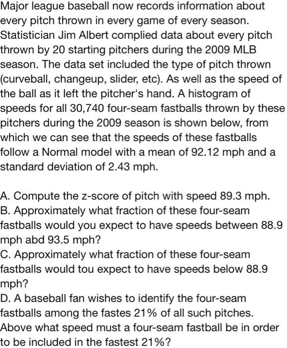 Major league baseball now records information about every pitch thrown in every game of every season. Statistician Jim Albert complied data about every pitch thrown by 20 starting pitchers during the 2009 MLB season. The data set included the type of pitch thrown (curveball, changeup, slider, etc). As well as the speed of the ball as it left the pitcher's hand. A histogram of speeds for all 30,740 four-seam fastballs thrown by these pitchers during the 2009 season is shown below, from which we can see that the speeds of these fastballs follow a Normal model with a mean of 92.12 mph and a standard deviation of 2.43 mph.

A. Compute the z-score of pitch with speed 89.3 mph.
B. Approximately what fraction of these four-seam fastballs would you expect to have speeds between 88.9 mph and 93.5 mph?
C. Approximately what fraction of these four-seam fastballs would you expect to have speeds below 88.9 mph?
D. A baseball fan wishes to identify the four-seam fastballs among the fastest 21% of all such pitches. Above what speed must a four-seam fastball be in order to be included in the fastest 21%?