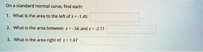 On a standard normal curve, find each:
1. What is the area to the left of z = -1.45
2. What is the area between z = -.56 and z = -2.11
3. What is the area right of z = 1.47