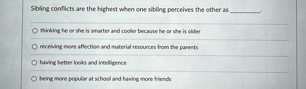 Sibling conflicts are the highest when one sibling perceives the other as .

? thinking he or she is smarter and cooler because he or she is older
? receiving more affection and material resources from the parents
? having better looks and intelligence
? being more popular at school and having more friends
