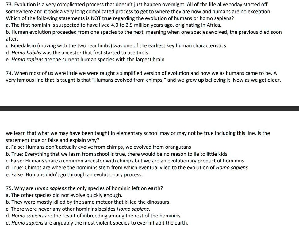 73. Evolution is a very complicated process that doesn’t just happen overnight. All of the life alive today started off somewhere and it took a very long complicated process to get to where they are now and humans are no exception. Which of the following statements is NOT true regarding the evolution of humans or homo sapiens?
a. The first hominin is suspected to have lived 4.0 to 2.9 million years ago, originating in Africa.
b. Human evolution proceeded from one species to the next, meaning when one species evolved, the previous died soon after.
c. Bipedalism (moving with the two rear limbs) was one of the earliest key human characteristics.
d. Homo habilis was the ancestor that first started to use tools
e. Homo sapiens are the current human species with the largest brain

74. When most of us were little we were taught a simplified version of evolution and how we as humans came to be. A very famous line that is taught is that “Humans evolved from chimps,” and we grew up believing it. Now as we get older,
we learn that what we may have been taught in elementary school may or may not be true including this line. Is the statement true or false and explain why?
a. False: Humans don’t actually evolve from chimps, we evolved from orangutans
b. True: Everything that we learn from school is true, there would be no reason to lie to little kids
c. False: Humans share a common ancestor with chimps but we are an evolutionary product of hominins
d. True: Chimps are where the hominins stem from which eventually led to the evolution of Homo sapiens
e. False: Humans didn’t go through an evolutionary process.

75. Why are Homo sapiens the only species of hominin left on earth?
a. The other species did not evolve quickly enough.
b. They were mostly killed by the same meteor that killed the dinosaurs.
c. There were never any other hominins besides Homo sapiens.
d. Homo sapiens are the result of inbreeding among the rest of the hominins.
e. Homo sapiens are arguably the most violent species to ever inhabit the earth.