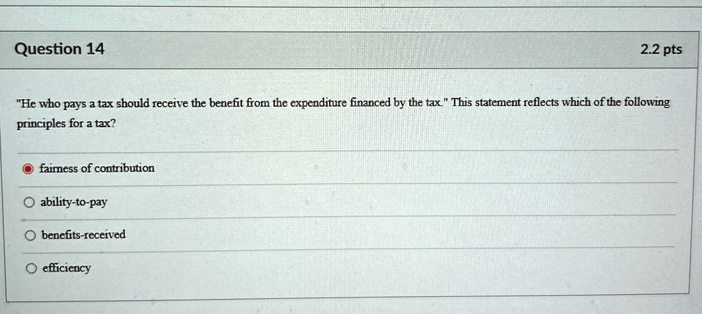 Question 14
2.2 pts
"He who pays a tax should receive the benefit from the expenditure financed by the tax." This statement reflects which of the following
principles for a tax?
fairness of contribution
ability-to-pay
benefits-received
efficiency
